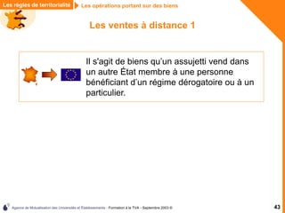 Agence de Mutualisation des Universités et Établissements - Formation à la TVA - Septembre 2003 © 43
Les règles de territorialité Les opérations portant sur des biens
Les ventes à distance 1
Il s'agit de biens qu’un assujetti vend dans
un autre État membre à une personne
bénéficiant d’un régime dérogatoire ou à un
particulier.
 
