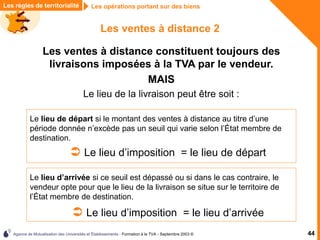 Agence de Mutualisation des Universités et Établissements - Formation à la TVA - Septembre 2003 © 44
Les règles de territorialité Les opérations portant sur des biens
Les ventes à distance 2
Les ventes à distance constituent toujours des
livraisons imposées à la TVA par le vendeur.
MAIS
Le lieu de la livraison peut être soit :
Le lieu de départ si le montant des ventes à distance au titre d’une
période donnée n’excède pas un seuil qui varie selon l’État membre de
destination.
 Le lieu d’imposition = le lieu de départ
Le lieu d’arrivée si ce seuil est dépassé ou si dans le cas contraire, le
vendeur opte pour que le lieu de la livraison se situe sur le territoire de
l’État membre de destination.
 Le lieu d’imposition = le lieu d’arrivée
 