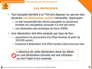 Agence de Mutualisation des Universités et Établissements - Formation à la TVA - Septembre 2003 © 45
Les règles de territorialité Les opérations portant sur des biens
Les déclarations
• Tout assujetti identifié à la TVA doit déposer au service des
douanes une déclaration unique mensuelle, regroupant :
– un état récapitulatif des clients (assujettis ou personnes
morales non assujetties) auxquels il a livré des biens,
– une déclaration des échanges de biens (DEB).
• Une déclaration doit être produite par type de flux :
– acquisitions en provenance d'un État membre (à partir de
100.000 euros),
– livraisons à destination d'un État membre (dans tous les cas).
L'absence de cette déclaration dans les délais
ou une déclaration erronée est une infraction
qui fait l'objet d'une amende.
 