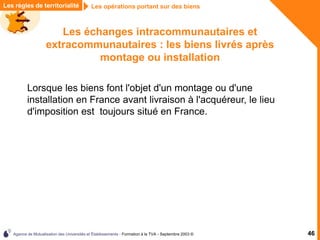 Agence de Mutualisation des Universités et Établissements - Formation à la TVA - Septembre 2003 © 46
Les opérations portant sur des biens
Les règles de territorialité
Les échanges intracommunautaires et
extracommunautaires : les biens livrés après
montage ou installation
Lorsque les biens font l'objet d'un montage ou d'une
installation en France avant livraison à l'acquéreur, le lieu
d'imposition est toujours situé en France.
 