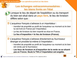 Agence de Mutualisation des Universités et Établissements - Formation à la TVA - Septembre 2003 © 47
Les opérations portant sur des biens
Les opérations portant sur des biens
Les règles de territorialité
Les échanges extracommunautaires :
les biens livrés en l'état
 L’acquéreur français s’adresse à un importateur :
• transfert de propriété au profit de l’acquéreur au moment où le bien
lui est livré en France par l’importateur.
• Le lieu de livraison du bien importé se situe en France.
• Le lieu d’imposition = le lieu de livraison (France).
 Lorsque le lieu de départ de l'expédition ou du transport
du bien est situé dans un pays tiers, le lieu de livraison
diffère selon que :
 L’acquéreur français s’adresse directement au fournisseur
étranger et procède lui-même à l’importation :
• transfert de propriété au profit de l’acquéreur au moment où le bien
est vendu par le fournisseur.
• Les lieux de livraison et d’imposition de la vente ne se situent
pas en France. Seule la TVA à l’importation est exigible.
 