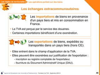 Agence de Mutualisation des Universités et Établissements - Formation à la TVA - Septembre 2003 © 48
Les échanges extracommunautaires
Les règles de territorialité Les opérations portant sur des biens
Les importations de biens en provenance
d'un pays tiers et mis en consommation en
France.
• La TVA est perçue par le service des douanes.
• Certaines importations bénéficient d'une exonération.
Les exportations de biens, expédiés ou
transportés dans un pays tiers (hors CE).
• Elles entrent dans le champ d'application de la TVA.
• Elles peuvent être exonérées sur justification de l'exportation :
- inscription au registre comptable de l'exportateur,
- fourniture du Document Administratif Unique (DAU).
 