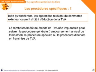 Agence de Mutualisation des Universités et Établissements - Formation à la TVA - Septembre 2003 © 49
Les règles de territorialité Les opérations portant sur des biens
Les procédures spécifiques : 1
Bien qu'exonérées, les opérations relevant du commerce
extérieur ouvrent droit à déduction de la TVA
Le remboursement de crédits de TVA non imputables peut
suivre : la procédure générale (remboursement annuel ou
trimestriel), la procédure spéciale ou la procédure d'achats
en franchise de TVA.
 