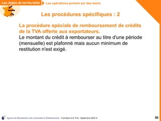 Agence de Mutualisation des Universités et Établissements - Formation à la TVA - Septembre 2003 © 50
Les procédures spécifiques : 2
La procédure spéciale de remboursement de crédits
de la TVA offerte aux exportateurs.
Le montant du crédit à rembourser au titre d'une période
(mensuelle) est plafonné mais aucun minimum de
restitution n'est exigé.
Les règles de territorialité Les opérations portant sur des biens
 
