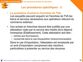 Agence de Mutualisation des Universités et Établissements - Formation à la TVA - Septembre 2003 © 51
Les règles de territorialité Les opérations portant sur des biens
Les procédures spécifiques : 3
• La procédure d'achat en franchise de TVA.
Les assujettis peuvent acquérir en franchise de TVA les
biens et services nécessaires aux opérations relevant du
commerce extérieur.
• Ces achats en franchise doivent être justifiés par une
attestation visée par le service des impôts dont dépend
l'entreprise (Établissement). Cette attestation doit être :
– remise aux fournisseurs,
– conservée dans le cas d'acquisition intracommunautaire.
Dans le cas d'importation, l'attestation est remplacée par
un avis d'importation comprenant des mentions
particulières à présenter au service des douanes.
 