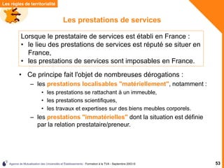 Agence de Mutualisation des Universités et Établissements - Formation à la TVA - Septembre 2003 © 53
Les prestations de services
• Ce principe fait l'objet de nombreuses dérogations :
– les prestations localisables "matériellement", notamment :
• les prestations se rattachant à un immeuble,
• les prestations scientifiques,
• les travaux et expertises sur des biens meubles corporels.
– les prestations "immatérielles" dont la situation est définie
par la relation prestataire/preneur.
Les règles de territorialité
Lorsque le prestataire de services est établi en France :
• le lieu des prestations de services est réputé se situer en
France,
• les prestations de services sont imposables en France.
 