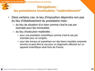 Agence de Mutualisation des Universités et Établissements - Formation à la TVA - Septembre 2003 © 54
Les prestations de services
Les règles de territorialité
Dérogations :
les prestations localisables "matériellement"
• Dans certains cas, le lieu d'imposition dépendra non pas
du lieu d’établissement du prestataire mais :
– du lieu de situation d'un bien comme c'est le cas par
exemple pour les immeubles
– du lieu d'exécution matérielle :
• pour une prestation scientifique comme c'est le cas par
exemple pour un congrès,
• pour des travaux et expertises sur des biens meubles corporels
comme ce peut être le cas pour un diagnostic effectué sur un
appareil scientifique situé hors de France.
 