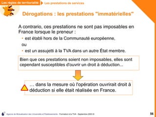 Agence de Mutualisation des Universités et Établissements - Formation à la TVA - Septembre 2003 © 56
Dérogations : les prestations "immatérielles"
Bien que ces prestations soient non imposables, elles sont
cependant susceptibles d'ouvrir un droit à déduction...
Les prestations de services
Les règles de territorialité
A contrario, ces prestations ne sont pas imposables en
France lorsque le preneur :
• est établi hors de la Communauté européenne,
ou
• est un assujetti à la TVA dans un autre État membre.
… dans la mesure où l'opération ouvrirait droit à
déduction si elle était réalisée en France.
 