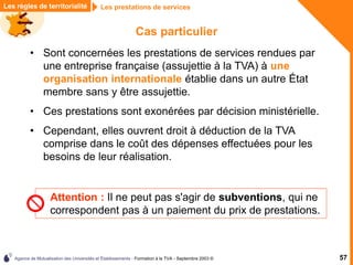 Agence de Mutualisation des Universités et Établissements - Formation à la TVA - Septembre 2003 © 57
Les prestations de services
Les règles de territorialité
Cas particulier
• Sont concernées les prestations de services rendues par
une entreprise française (assujettie à la TVA) à une
organisation internationale établie dans un autre État
membre sans y être assujettie.
• Ces prestations sont exonérées par décision ministérielle.
• Cependant, elles ouvrent droit à déduction de la TVA
comprise dans le coût des dépenses effectuées pour les
besoins de leur réalisation.
Attention : Il ne peut pas s'agir de subventions, qui ne
correspondent pas à un paiement du prix de prestations.
 
