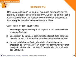 Agence de Mutualisation des Universités et Établissements - Formation à la TVA - Septembre 2003 © 58
Les règles de territorialité
Exercice n°3
Quelles sont les conséquences si :
1. Si l’entreprise pour le compte de laquelle le test est réalisé est
située au Portugal.
2. Si en raison du caractère confidentiel du test et de la nature du
matériel, le test doit se réaliser dans les locaux de l’entreprise.
3. Le test est réalisé au Portugal mais le bénéficiaire de la
prestation de l’université est un organisme communautaire (non
assujetti) qui souhaite contribuer à l’amélioration de la sécurité
des véhicules.
Une université signe un contrat avec une entreprise privée
(bureau d’études) assujettie à la TVA. L’objet du contrat est la
réalisation d’un test de résistance de matériaux destinés à
être intégrés dans les véhicules automobiles.
 