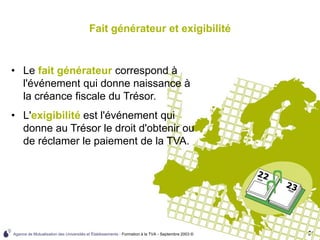 Agence de Mutualisation des Universités et Établissements - Formation à la TVA - Septembre 2003 © 61
Fait générateur et exigibilité
• Le fait générateur correspond à
l'événement qui donne naissance à
la créance fiscale du Trésor.
• L'exigibilité est l'événement qui
donne au Trésor le droit d'obtenir ou
de réclamer le paiement de la TVA.
 