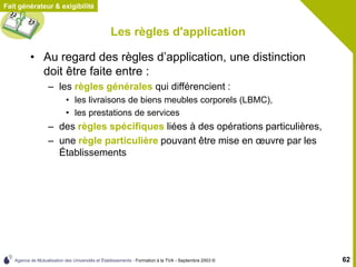 Agence de Mutualisation des Universités et Établissements - Formation à la TVA - Septembre 2003 © 62
Fait générateur & exigibilité
Les règles d'application
• Au regard des règles d’application, une distinction
doit être faite entre :
– les règles générales qui différencient :
• les livraisons de biens meubles corporels (LBMC),
• les prestations de services
– des règles spécifiques liées à des opérations particulières,
– une règle particulière pouvant être mise en œuvre par les
Établissements
 