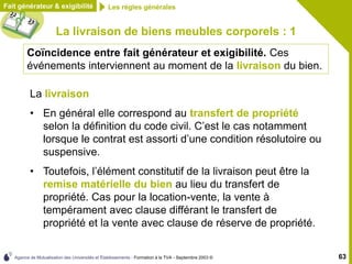 Agence de Mutualisation des Universités et Établissements - Formation à la TVA - Septembre 2003 © 63
La livraison de biens meubles corporels : 1
La livraison
• En général elle correspond au transfert de propriété
selon la définition du code civil. C’est le cas notamment
lorsque le contrat est assorti d’une condition résolutoire ou
suspensive.
• Toutefois, l’élément constitutif de la livraison peut être la
remise matérielle du bien au lieu du transfert de
propriété. Cas pour la location-vente, la vente à
tempérament avec clause différant le transfert de
propriété et la vente avec clause de réserve de propriété.
Fait générateur & exigibilité
Coïncidence entre fait générateur et exigibilité. Ces
événements interviennent au moment de la livraison du bien.
Les règles générales
 