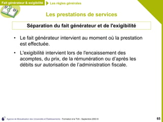 Agence de Mutualisation des Universités et Établissements - Formation à la TVA - Septembre 2003 © 65
Fait générateur & exigibilité Les règles générales
Les prestations de services
• Le fait générateur intervient au moment où la prestation
est effectuée.
• L'exigibilité intervient lors de l'encaissement des
acomptes, du prix, de la rémunération ou d’après les
débits sur autorisation de l’administration fiscale.
Séparation du fait générateur et de l'exigibilité
 