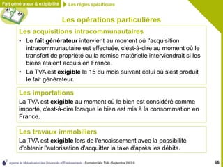 Agence de Mutualisation des Universités et Établissements - Formation à la TVA - Septembre 2003 © 66
Les opérations particulières
Les acquisitions intracommunautaires
• Le fait générateur intervient au moment où l'acquisition
intracommunautaire est effectuée, c’est-à-dire au moment où le
transfert de propriété ou la remise matérielle interviendrait si les
biens étaient acquis en France.
• La TVA est exigible le 15 du mois suivant celui où s'est produit
le fait générateur.
Fait générateur & exigibilité Les règles spécifiques
Les importations
La TVA est exigible au moment où le bien est considéré comme
importé, c'est-à-dire lorsque le bien est mis à la consommation en
France.
Les travaux immobiliers
La TVA est exigible lors de l'encaissement avec la possibilité
d'obtenir l'autorisation d'acquitter la taxe d'après les débits.
 