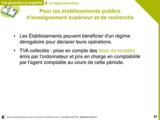 Agence de Mutualisation des Universités et Établissements - Formation à la TVA - Septembre 2003 © 67
Pour les établissements publics
d’enseignement supérieur et de recherche
• Les Établissements peuvent bénéficier d'un régime
dérogatoire pour déclarer leurs opérations.
• TVA collectée : prise en compte des titres de recettes
émis par l'ordonnateur et pris en charge en comptabilité
par l'agent comptable au cours de cette période.
Fait générateur & exigibilité La règle particulière
 