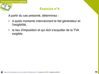 Agence de Mutualisation des Universités et Établissements - Formation à la TVA - Septembre 2003 © 68
Exercice n°4
Fait générateur & exigibilité
A partir du cas présenté, déterminez :
• à quels moments interviennent le fait générateur et
l'exigibilité,
• le lieu d'imposition et qui doit s'acquitter de la TVA
exigible.
 