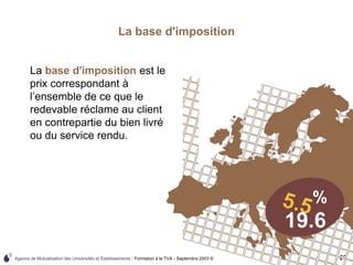 Agence de Mutualisation des Universités et Établissements - Formation à la TVA - Septembre 2003 © 69
La base d'imposition
La base d'imposition est le
prix correspondant à
l’ensemble de ce que le
redevable réclame au client
en contrepartie du bien livré
ou du service rendu.
 