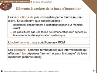 Agence de Mutualisation des Universités et Établissements - Formation à la TVA - Septembre 2003 © 71
Éléments à exclure de la base d'imposition
La base d'imposition et les taux La base d'imposition
Les réductions de prix consenties par le fournisseur au
client. Sous réserve que ces réductions :
– bénéficient effectivement à l'acheteur et pour leur montant
exact,
– ne constituent pas une forme de rémunération d'un service ou
la contrepartie d'une prestation quelconque.
L'octroi de mer : taxe spécifique aux DOM
Les débours : sommes remboursées aux intermédiaires qui
effectuent les dépenses "au nom et pour le compte" de leurs
mandants (commettants).
 