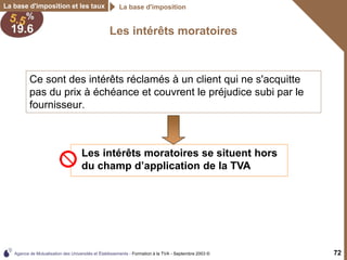 Agence de Mutualisation des Universités et Établissements - Formation à la TVA - Septembre 2003 © 72
Les intérêts moratoires
La base d'imposition et les taux La base d'imposition
Ce sont des intérêts réclamés à un client qui ne s'acquitte
pas du prix à échéance et couvrent le préjudice subi par le
fournisseur.
Les intérêts moratoires se situent hors
du champ d’application de la TVA
 