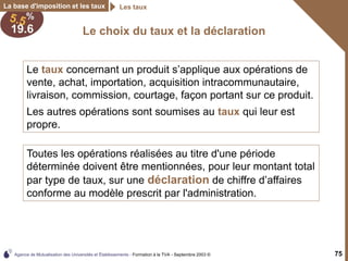 Agence de Mutualisation des Universités et Établissements - Formation à la TVA - Septembre 2003 © 75
Le choix du taux et la déclaration
La base d'imposition et les taux Les taux
Toutes les opérations réalisées au titre d'une période
déterminée doivent être mentionnées, pour leur montant total
par type de taux, sur une déclaration de chiffre d’affaires
conforme au modèle prescrit par l'administration.
Le taux concernant un produit s’applique aux opérations de
vente, achat, importation, acquisition intracommunautaire,
livraison, commission, courtage, façon portant sur ce produit.
Les autres opérations sont soumises au taux qui leur est
propre.
 