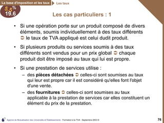 Agence de Mutualisation des Universités et Établissements - Formation à la TVA - Septembre 2003 © 76
La base d'imposition et les taux Les taux
Les cas particuliers : 1
• Si une opération porte sur un produit composé de divers
éléments, soumis individuellement à des taux différents
 le taux de TVA appliqué est celui dudit produit.
• Si plusieurs produits ou services soumis à des taux
différents sont vendus pour un prix global  chaque
produit doit être imposé au taux qui lui est propre.
• Si une prestation de services utilise :
– des pièces détachées  celles-ci sont soumises au taux
qui leur est propre car il est considéré qu'elles font l'objet
d'une vente.
– des fournitures  celles-ci sont soumises au taux
applicable à la prestation de services car elles constituent un
élément du prix de la prestation.
 