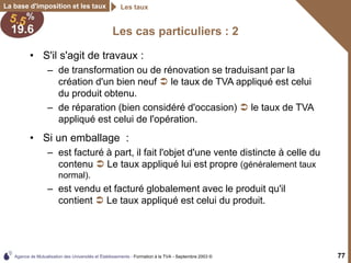 Agence de Mutualisation des Universités et Établissements - Formation à la TVA - Septembre 2003 © 77
La base d'imposition et les taux Les taux
Les cas particuliers : 2
• S'il s'agit de travaux :
– de transformation ou de rénovation se traduisant par la
création d'un bien neuf  le taux de TVA appliqué est celui
du produit obtenu.
– de réparation (bien considéré d'occasion)  le taux de TVA
appliqué est celui de l'opération.
• Si un emballage :
– est facturé à part, il fait l'objet d'une vente distincte à celle du
contenu  Le taux appliqué lui est propre (généralement taux
normal).
– est vendu et facturé globalement avec le produit qu'il
contient  Le taux appliqué est celui du produit.
 