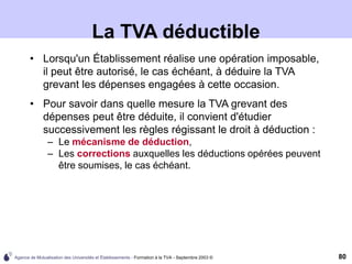 Agence de Mutualisation des Universités et Établissements - Formation à la TVA - Septembre 2003 © 80
La TVA déductible
• Lorsqu'un Établissement réalise une opération imposable,
il peut être autorisé, le cas échéant, à déduire la TVA
grevant les dépenses engagées à cette occasion.
• Pour savoir dans quelle mesure la TVA grevant des
dépenses peut être déduite, il convient d'étudier
successivement les règles régissant le droit à déduction :
– Le mécanisme de déduction,
– Les corrections auxquelles les déductions opérées peuvent
être soumises, le cas échéant.
 
