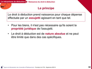 Agence de Mutualisation des Universités et Établissements - Formation à la TVA - Septembre 2003 © 84
Le mécanisme de déduction Naissance du droit à déduction
Le principe
• Pour les biens, il n'est pas nécessaire qu'ils soient la
propriété juridique de l'assujetti.
• Le droit à déduction est de nature absolue et ne peut
être limité que dans des cas spécifiques.
Le droit à déduction prend naissance pour chaque dépense
effectuée par un assujetti agissant en tant que tel.
 