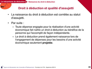 Agence de Mutualisation des Universités et Établissements - Formation à la TVA - Septembre 2003 © 85
Droit à déduction et qualité d'assujetti
• La naissance du droit à déduction est corrélée au statut
d'assujetti.
• Par suite :
– Toute dépense engagée pour la réalisation d'une activité
économique fait naître un droit à déduction au bénéfice de la
personne qui l'accomplit de façon indépendante.
– Le droit à déduction prend également naissance lors de
l’engagement de dépenses pour les besoins d’une activité
économique seulement projetée.
Le mécanisme de déduction Naissance du droit à déduction
 