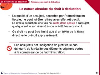 Agence de Mutualisation des Universités et Établissements - Formation à la TVA - Septembre 2003 © 87
La nature absolue du droit à déduction
• La qualité d'un assujetti, accordée par l'administration
fiscale, ne peut lui être retirée avec effet rétroactif.
Le droit à déduction, une fois né, reste donc acquis à l'assujetti
quel que soit le sort réservé à son activité liée à ce statut.
• Ce droit ne peut être limité que si un texte de la 6ème
directive le prévoit expressément.
Les assujettis ont l'obligation de justifier, le cas
échéant, de la réalité des éléments originels portés
à la connaissance de l'administration.
Le mécanisme de déduction Naissance du droit à déduction
 