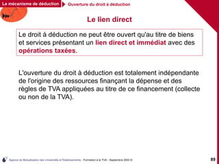 Agence de Mutualisation des Universités et Établissements - Formation à la TVA - Septembre 2003 © 89
Ouverture du droit à déduction
Le lien direct
Le droit à déduction ne peut être ouvert qu'au titre de biens
et services présentant un lien direct et immédiat avec des
opérations taxées.
L'ouverture du droit à déduction est totalement indépendante
de l'origine des ressources finançant la dépense et des
règles de TVA appliquées au titre de ce financement (collecte
ou non de la TVA).
Le mécanisme de déduction
 