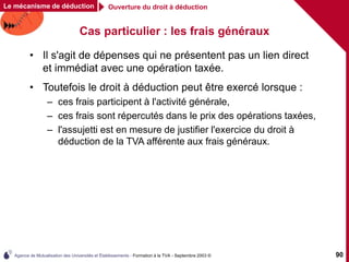 Agence de Mutualisation des Universités et Établissements - Formation à la TVA - Septembre 2003 © 90
Cas particulier : les frais généraux
• Il s'agit de dépenses qui ne présentent pas un lien direct
et immédiat avec une opération taxée.
• Toutefois le droit à déduction peut être exercé lorsque :
– ces frais participent à l'activité générale,
– ces frais sont répercutés dans le prix des opérations taxées,
– l'assujetti est en mesure de justifier l'exercice du droit à
déduction de la TVA afférente aux frais généraux.
Ouverture du droit à déduction
Le mécanisme de déduction
 
