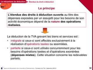 Agence de Mutualisation des Universités et Établissements - Formation à la TVA - Septembre 2003 © 92
Le principe
L'étendue des droits à déduction ouverts au titre des
dépenses exposées par un assujetti pour les besoins de son
activité économique dépend de la nature des opérations
réalisées.
La déduction de la TVA grevant les biens et services est :
• intégrale si ceux-ci sont affectés exclusivement à la
réalisation d'opérations taxées ou assimilées.
• partielle si ceux-ci sont utilisés concurremment pour les
besoins d'opérations taxées et d'opérations exonérées
(dépenses mixtes). Cette situation concerne les redevables
partiels.
Étendue du droit à déduction
Le mécanisme de déduction
 