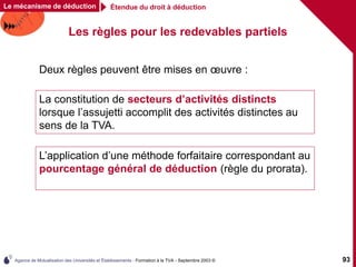 Agence de Mutualisation des Universités et Établissements - Formation à la TVA - Septembre 2003 © 93
Les règles pour les redevables partiels
L’application d’une méthode forfaitaire correspondant au
pourcentage général de déduction (règle du prorata).
Étendue du droit à déduction
Le mécanisme de déduction
La constitution de secteurs d’activités distincts
lorsque l’assujetti accomplit des activités distinctes au
sens de la TVA.
Deux règles peuvent être mises en œuvre :
 