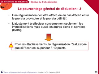 Agence de Mutualisation des Universités et Établissements - Formation à la TVA - Septembre 2003 © 96
Le pourcentage général de déduction : 3
Étendue du droit à déduction
Le mécanisme de déduction
• Une régularisation doit être effectuée en cas d'écart entre
le prorata provisoire et le prorata définitif.
• L'ajustement à effectuer concerne non seulement les
immobilisations mais aussi les autres biens et services
(BAIS).
Pour les établissements, la régularisation n'est exigée
que si l'écart est supérieur à 10 points.
 