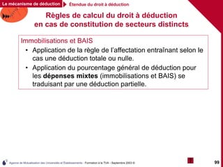 Agence de Mutualisation des Universités et Établissements - Formation à la TVA - Septembre 2003 © 99
Étendue du droit à déduction
Le mécanisme de déduction
Règles de calcul du droit à déduction
en cas de constitution de secteurs distincts
Immobilisations et BAIS
• Application de la règle de l’affectation entraînant selon le
cas une déduction totale ou nulle.
• Application du pourcentage général de déduction pour
les dépenses mixtes (immobilisations et BAIS) se
traduisant par une déduction partielle.
 