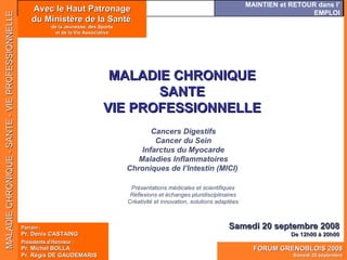 Avec le Haut Patronage du Ministère de la Santé , de la Jeunesse, des Sports et de la Vie Associative MALADIE CHRONIQUE SANTE VIE PROFESSIONNELLE Samedi 20 septembre 2008 De 12h00 à 20h00 Présentations médicales et scientifiques Réflexions et échanges pluridisciplinaires Créativité et innovation, solutions adaptées Cancers Digestifs Cancer du Sein Infarctus du Myocarde Maladies Inflammatoires Chroniques de I’Intestin (MICI) Parrain  : Pr. Denis CASTAING Présidents d’Honneur  : Pr. Michel BOLLA Pr. Régis DE GAUDEMARIS 