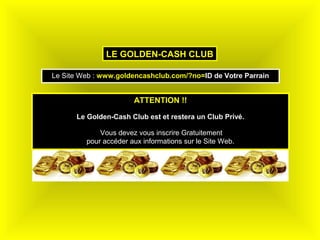 LE GOLDEN-CASH CLUB

Le Site Web : www.goldencashclub.com/?no=ID de Votre Parrain


                       ATTENTION !!

      Le Golden-Cash Club est et restera un Club Privé.

             Vous devez vous inscrire Gratuitement
         pour accéder aux informations sur le Site Web.
 