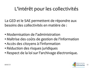04/03/15 12
L'intérêt pour les collectivités
La GED et le SAE permettent de répondre aux
besoins des collectivités en matière de :
● Modernisation de l'administration
● Maîtrise des coûts de gestion de l'information
● Accès des citoyens à l'information
● Réduction des risques juridiques
● Respect de la loi sur l'archivage électronique.
 