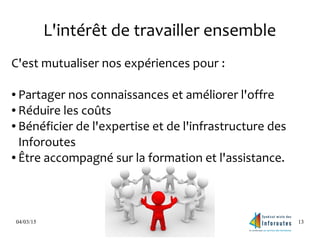 04/03/15 13
L'intérêt de travailler ensemble
C'est mutualiser nos expériences pour :
● Partager nos connaissances et améliorer l'offre
● Réduire les coûts
● Bénéficier de l'expertise et de l'infrastructure des
Inforoutes
● Être accompagné sur la formation et l'assistance.
 