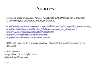 04/03/15 14
Sources
● archivage_electronique.pdf / Auteurs R. ABBASSI, C.ABOMO AKONO, S. BOUZIDI,
L. DINOMAIS, S. LONGUET, V. RAKIPI, D. SARENAC
● http://www.journaldunet.com/encyclopedie/definition/209/51/20/gestion_electronique_d
● http://fr.wikipedia.org/wiki/Gestion_%C3%A9lectronique_des_documents
● http://www.aproged.org/index.php/Publications/
● http://www.observatoire-du-numerique.fr/
● http://www.archivesdefrance.culture.gouv.fr/
● Référentiel général de gestion des Archives / Comité interministériel aux Archives
de France
Crédits photos :
Images libres de droit Cyber base
icônes : http://icones.pro
 