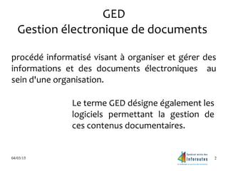 04/03/15 2
GED
Gestion électronique de documents
procédé informatisé visant à organiser et gérer des
informations et des documents électroniques au
sein d'une organisation.
Le terme GED désigne également les
logiciels permettant la gestion de
ces contenus documentaires.
 