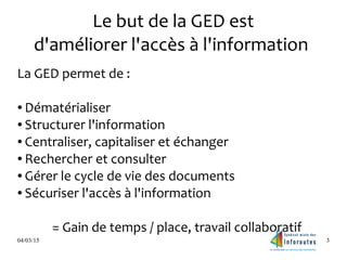 04/03/15 3
Le but de la GED est
d'améliorer l'accès à l'information
La GED permet de :
● Dématérialiser
● Structurer l'information
● Centraliser, capitaliser et échanger
● Rechercher et consulter
● Gérer le cycle de vie des documents
● Sécuriser l'accès à l'information
= Gain de temps / place, travail collaboratif
 