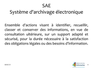 04/03/15 4
SAE
Système d'archivage électronique
Ensemble d'actions visant à identifier, recueillir,
classer et conserver des informations, en vue de
consultation ultérieure, sur un support adapté et
sécurisé, pour la durée nécessaire à la satisfaction
des obligations légales ou des besoins d’information.
 