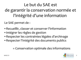 04/03/15 5
Le but du SAE est
de garantir la conservation normée et
l’intégrité d’une information
Le SAE permet de :
● Recueillir, classer et conserver l'information
● Intégrer les règles de gestion
● Respecter les contraintes légales d'archivage
● Respecter l'intégrité des documents publics
= Conservation optimale des informations
 