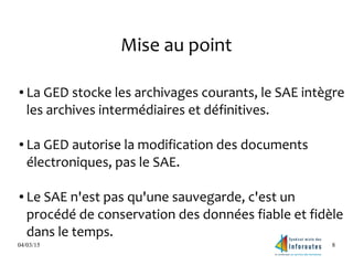 04/03/15 8
Mise au point
● La GED stocke les archivages courants, le SAE intègre
les archives intermédiaires et définitives.
● La GED autorise la modification des documents
électroniques, pas le SAE.
● Le SAE n'est pas qu'une sauvegarde, c'est un
procédé de conservation des données fiable et fidèle
dans le temps.
 