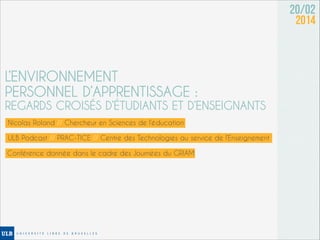 20/02
2014

L’ENVIRONNEMENT
PERSONNEL D’APPRENTISSAGE :

REGARDS CROISÉS D’ÉTUDIANTS ET D’ENSEIGNANTS
Nicolas Roland // Chercheur en Sciences de l’éducation
ULB Podcast // PRAC-TICE // Centre des Technologies au service de l’Enseignement
Conférence donnée dans le cadre des Journées du GRIAM

 