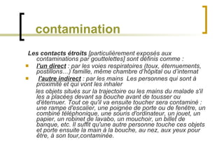 contamination Les contacts étroits  [particulièrement exposés aux contaminations par gouttelettes] sont définis comme :  l'un direct  : par les voies respiratoires (toux, éternuements, postillons…) famille, même chambre d’hôpital ou d’internat  l'autre indirect  : par les mains  Les personnes qui sont à proximité et qui vont les inhaler les objets situés sur la trajectoire ou les mains du malade s'il les a placées devant sa bouche avant de tousser ou d'éternuer. Tout ce qu'il va ensuite toucher sera contaminé : une rampe d'escalier, une poignée de porte ou de fenêtre, un combiné téléphonique, une souris d'ordinateur, un jouet, un papier, un robinet de lavabo, un mouchoir, un billet de banque, etc. Il suffit qu'une autre personne touche ces objets et porte ensuite la main à la bouche, au nez, aux yeux pour être, à son tour,contaminée. 