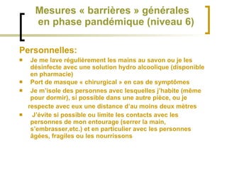 Mesures « barrières » générales   en phase pandémique (niveau 6) Personnelles: Je me lave régulièrement les mains au savon ou je les désinfecte avec une solution hydro alcoolique (disponible en pharmacie)  Port de masque « chirurgical » en cas de symptômes Je m’isole des personnes avec lesquelles j’habite (même pour dormir), si possible dans une autre pièce, ou je respecte avec eux une distance d’au moins deux mètres  J’évite si possible ou limite les contacts avec les personnes de mon entourage (serrer la main, s’embrasser,etc.) et en particulier avec les personnes âgées, fragiles ou les nourrissons  